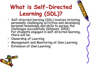 What is Self-Directed 
Learning (SDL)? 
• Self-directed learning (SDL) involves initiating 
personally challenging activities and developing 
personal knowledge and skills to pursue the 
challenges successfully (Gibbons, 2002). 
For students engaged in self-directed learning, 
there will be: 
• Ownership of Learning 
• Management and Monitoring of Own Learning 
• Extension of Own Learning 
 
