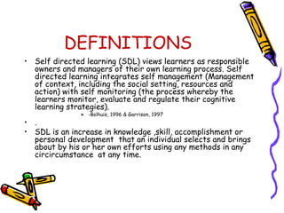 DEFINITIONS 
• Self directed learning (SDL) views learners as responsible 
owners and managers of their own learning process. Self 
directed learning integrates self management (Management 
of context, including the social setting, resources and 
action) with self monitoring (the process whereby the 
learners monitor, evaluate and regulate their cognitive 
learning strategies). 
» -Bolhuis, 1996 & Garrison, 1997 
• . 
• SDL is an increase in knowledge ,skill, accomplishment or 
personal development that an individual selects and brings 
about by his or her own efforts using any methods in any 
circircumstance at any time. 
 