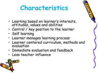 Characteristics 
• Learning based on learner’s interests, 
attitudes, values and abilities 
• Central / key position to the learner 
• Self learning 
• Learner manages learning process 
• Learner centered curriculum, methods and 
evaluation 
• Immediate evaluation and feedback 
• Less teacher influence 
 