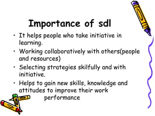 Importance of sdl 
• It helps people who take initiative in 
learning. 
• Working collaboratively with others(people 
and resources) 
• Selecting strategies skilfully and with 
initiative. 
• Helps to gain new skills, knowledge and 
attitudes to improve their work 
performance 
 