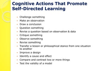 Cognitive Actions That Promote 
Self-Directed Learning 
 Challenge something 
 Make an observation 
 Draw a conclusion 
 Question something 
 Revise a question based on observation & data 
 Critique something 
 Observe something 
 Revise something 
 Transfer a lesson or philosophical stance from one situation 
to another 
 Improve a design 
 Identify a cause and effect 
 Compare and contrast two or more things 
 Test the validity of a model 
 