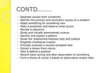 CONTD……… 
 Separate causes from symptoms 
 Identify the primary and secondary causes of a problem 
 Adapt something for something new 
 Make a prediction and observe what occurs 
 Narrate a sequence 
 Study and visually demonstrate nuance 
 Identify and explain a pattern 
 Study the relationship between text and subtext 
 Elegantly emphasize nuance 
 Critically evaluate a socially-accepted idea 
 Extract a lesson from nature 
 Take & defend a position 
 Record notes during and after observation of something 
 Form a theory & revise it based on observation and/or data 
 