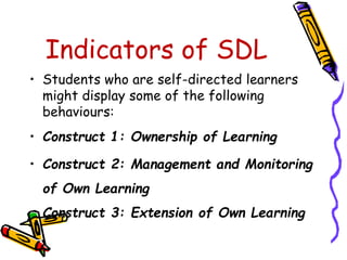 Indicators of SDL 
• Students who are self-directed learners 
might display some of the following 
behaviours: 
• Construct 1: Ownership of Learning 
• Construct 2: Management and Monitoring 
of Own Learning 
Construct 3: Extension of Own Learning 
 