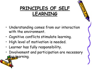 PRINCIPLES OF SELF 
LEARNING 
• Understanding comes from our interaction 
with the environment. 
• Cognitive conflicts stimulate learning. 
• High level of motivation is needed. 
• Learner has fully responsibility. 
• Involvement and participation are necessary 
for learning. 
 