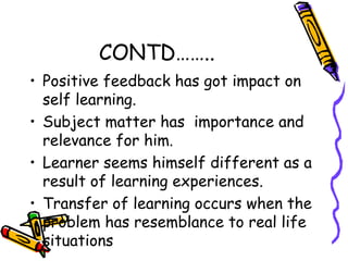 CONTD…….. 
• Positive feedback has got impact on 
self learning. 
• Subject matter has importance and 
relevance for him. 
• Learner seems himself different as a 
result of learning experiences. 
• Transfer of learning occurs when the 
problem has resemblance to real life 
situations 
 