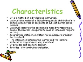 Characteristics 
• It is a method of individualised instruction. 
• Instructional material is logically sequenced and broken into 
suitable small steps or segments of subject matter called 
frames. 
• In actual operation the beginning is made by presenting a 
frame, the learner is required to read or listen and respond 
actively. 
• Programmed instruction system has an adequate provision 
for feedback 
• The interaction between the learner and the learning 
material or programme is very important. 
• It provides self pacing to learner. 
• Provides for continuous evaluation. 
 