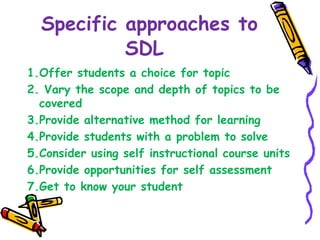Specific approaches to 
SDL 
1.Offer students a choice for topic 
2. Vary the scope and depth of topics to be 
covered 
3.Provide alternative method for learning 
4.Provide students with a problem to solve 
5.Consider using self instructional course units 
6.Provide opportunities for self assessment 
7.Get to know your student 
 