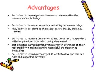 Advantages 
• Self-directed learning allows learners to be more effective 
learners and social beings 
• Self-directed learners are curious and willing to try new things. 
• They can view problems as challenges, desire change, and enjoy 
learning 
• Self-directed learners are motivated and persistent, independent, 
self-disciplined, self-confident and goal-oriented. 
• self-directed learners demonstrate a greater awareness of their 
responsibility in making learning meaningful and monitoring 
themselves 
• Self-directed learning encourages students to develop their own 
rules and leadership patterns. 
 