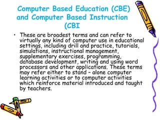 Computer Based Education (CBE) 
and Computer Based Instruction 
(CBI 
• These are broadest terms and can refer to 
virtually any kind of computer use in educational 
settings, including drill and practice, tutorials, 
simulations, instructional management, 
supplementary exercises, programming, 
database development, writing and using word 
processors and other applications. These terms 
may refer either to stand – alone computer 
learning activities or to computer activities 
which reinforce material introduced and taught 
by teachers. 
 
