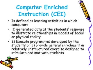 Computer Enriched 
Instruction (CEI) 
• Is defined as learning activities in which 
computers 
• 1) Generated data at the students’ response 
to illustrate relationships in models of social 
or physical reality. 
• 2) Execute programmes developed by the 
students or 3) provide general enrichment in 
relatively unstructured exercise designed to 
stimulate and motivate students 
 