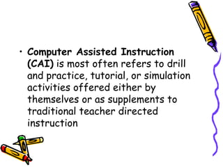 • Computer Assisted Instruction 
(CAI) is most often refers to drill 
and practice, tutorial, or simulation 
activities offered either by 
themselves or as supplements to 
traditional teacher directed 
instruction 
 