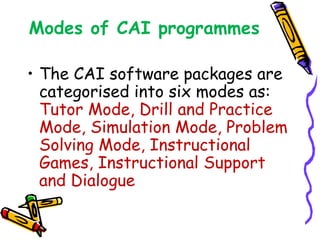 Modes of CAI programmes 
• The CAI software packages are 
categorised into six modes as: 
Tutor Mode, Drill and Practice 
Mode, Simulation Mode, Problem 
Solving Mode, Instructional 
Games, Instructional Support 
and Dialogue 
 