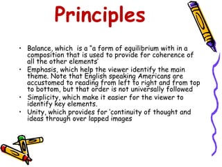 Principles 
• Balance, which is a “a form of equilibrium with in a 
composition that is used to provide for coherence of 
all the other elements’ 
• Emphasis, which help the viewer identify the main 
theme. Note that English speaking Americans are 
accustomed to reading from left to right and from top 
to bottom, but that order is not universally followed 
• Simplicity, which make it easier for the viewer to 
identify key elements. 
• Unity, which provides for ‘continuity of thought and 
ideas through over lapped images 
 