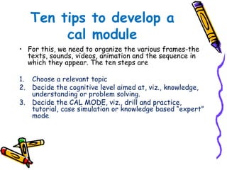 Ten tips to develop a 
cal module 
• For this, we need to organize the various frames-the 
texts, sounds, videos, animation and the sequence in 
which they appear. The ten steps are 
1. Choose a relevant topic 
2. Decide the cognitive level aimed at, viz., knowledge, 
understanding or problem solving. 
3. Decide the CAL MODE, viz., drill and practice, 
tutorial, case simulation or knowledge based “expert” 
mode 
 
