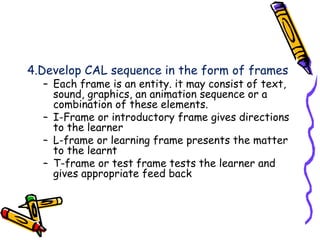 4.Develop CAL sequence in the form of frames 
– Each frame is an entity. it may consist of text, 
sound, graphics, an animation sequence or a 
combination of these elements. 
– I-Frame or introductory frame gives directions 
to the learner 
– L-frame or learning frame presents the matter 
to the learnt 
– T-frame or test frame tests the learner and 
gives appropriate feed back 
 