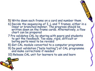 5) Write down each frame on a card and number them 
6) Decide the sequencing of I, L and T frames, either in a 
linear or branched manner. The progress should be 
written down on the frame cards. Alternatively, a flow 
chart can be prepared 
7 Pre validates CAL by sharing with peers and students 
to get the feedback. Too easy, rigid, difficult or 
boring parts need to be revised 
8) Get CAL module converted to a computer programme 
9) Do post validation (“beta testing”) of CAL programme 
and make corrections if needed 
10) Release CAL unit for learners to use and learn 
 