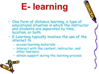 E- learning 
• One form of distance learning, a type of 
educational situation in which the instructor 
and students are separated by time, 
location, or both. 
• E-Learning typically involves the use of the 
internet to 
– access learning materials; 
– interact with the content, instructor, and 
other learners; 
– obtain support during the learning process 
 