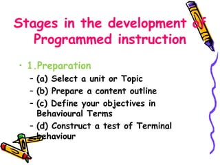 Stages in the development of 
Programmed instruction 
• 1.Preparation 
– (a) Select a unit or Topic 
– (b) Prepare a content outline 
– (c) Define your objectives in 
Behavioural Terms 
– (d) Construct a test of Terminal 
behaviour 
 
