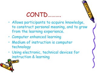 CONTD………. 
• Allows participants to acquire knowledge, 
to construct personal meaning, and to grow 
from the learning experience. 
• Computer enhanced learning 
• Medium of instruction is computer 
technology 
• Using electronic, technical devices for 
instruction & learning 
 