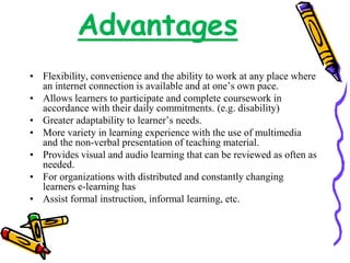 Advantages 
• Flexibility, convenience and the ability to work at any place where 
an internet connection is available and at one’s own pace. 
• Allows learners to participate and complete coursework in 
accordance with their daily commitments. (e.g. disability) 
• Greater adaptability to learner’s needs. 
• More variety in learning experience with the use of multimedia 
and the non-verbal presentation of teaching material. 
• Provides visual and audio learning that can be reviewed as often as 
needed. 
• For organizations with distributed and constantly changing 
learners e-learning has 
• Assist formal instruction, informal learning, etc. 
 