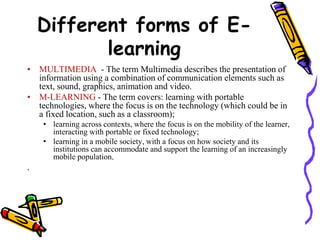 Different forms of E-learning 
• MULTIMEDIA - The term Multimedia describes the presentation of 
information using a combination of communication elements such as 
text, sound, graphics, animation and video. 
• M-LEARNING - The term covers: learning with portable 
technologies, where the focus is on the technology (which could be in 
a fixed location, such as a classroom); 
• learning across contexts, where the focus is on the mobility of the learner, 
interacting with portable or fixed technology; 
• learning in a mobile society, with a focus on how society and its 
institutions can accommodate and support the learning of an increasingly 
mobile population. 
. 
 