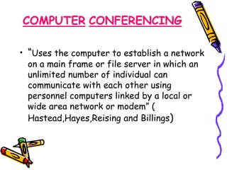 COMPUTER CONFERENCING 
• “Uses the computer to establish a network 
on a main frame or file server in which an 
unlimited number of individual can 
communicate with each other using 
personnel computers linked by a local or 
wide area network or modem” ( 
Hastead,Hayes,Reising and Billings) 
 
