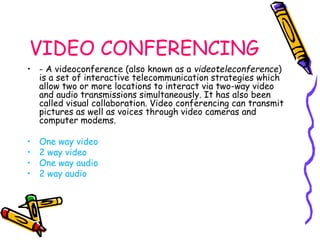 VIDEO CONFERENCING 
• - A videoconference (also known as a videoteleconference) 
is a set of interactive telecommunication strategies which 
allow two or more locations to interact via two-way video 
and audio transmissions simultaneously. It has also been 
called visual collaboration. Video conferencing can transmit 
pictures as well as voices through video cameras and 
computer modems. 
• One way video 
• 2 way video 
• One way audio 
• 2 way audio 
 