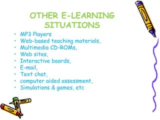 OTHER E-LEARNING 
SITUATIONS 
• MP3 Players 
• Web-based teaching materials, 
• Multimedia CD-ROMs, 
• Web sites, 
• Interactive boards, 
• E-mail, 
• Text chat, 
• computer aided assessment, 
• Simulations & games, etc 
 