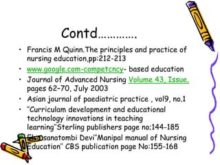 Contd…………. 
• Francis M Quinn.The principles and practice of 
nursing education,pp:212-213 
• www.google.com-competcncy- based education 
• Journal of Advanced Nursing Volume 43, Issue, 
pages 62–70, July 2003 
• Asian journal of paediatric practice , vol9, no.1 
• ‘’Curriculam development and educational 
technology innovations in teaching 
learning’’Sterling publishers page no;144-185 
• Elsa sanatombi Devi’’Manipal manual of Nursing 
Education’’ CBS publication page No:155-168 
 
