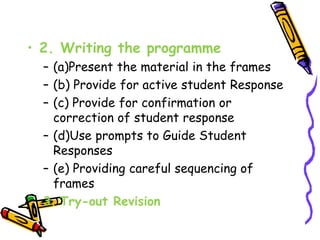 • 2. Writing the programme 
– (a)Present the material in the frames 
– (b) Provide for active student Response 
– (c) Provide for confirmation or 
correction of student response 
– (d)Use prompts to Guide Student 
Responses 
– (e) Providing careful sequencing of 
frames 
3. Try-out Revision 
 