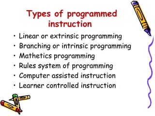 Types of programmed 
instruction 
• Linear or extrinsic programming 
• Branching or intrinsic programming 
• Mathetics programming 
• Rules system of programming 
• Computer assisted instruction 
• Learner controlled instruction 
 
