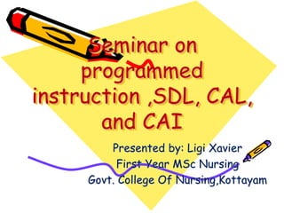 Seminar on 
programmed 
instruction ,SDL, CAL, 
and CAI 
Presented by: Ligi Xavier 
First Year MSc Nursing 
Govt. College Of Nursing,Kottayam 
 