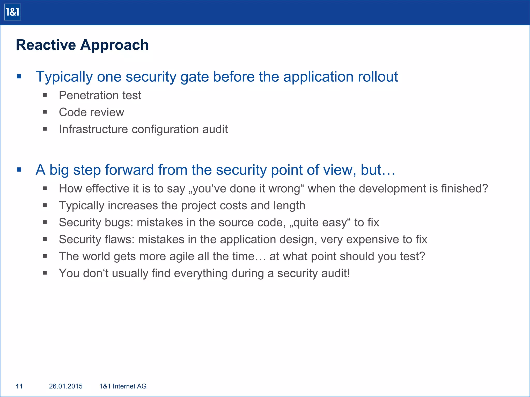 Reactive Approach
26.01.201511 1&1 Internet AG
 Typically one security gate before the application rollout
 Penetration test
 Code review
 Infrastructure configuration audit
 A big step forward from the security point of view, but…
 How effective it is to say „you‘ve done it wrong“ when the development is finished?
 Typically increases the project costs and length
 Security bugs: mistakes in the source code, „quite easy“ to fix
 Security flaws: mistakes in the application design, very expensive to fix
 The world gets more agile all the time… at what point should you test?
 You don‘t usually find everything during a security audit!
 