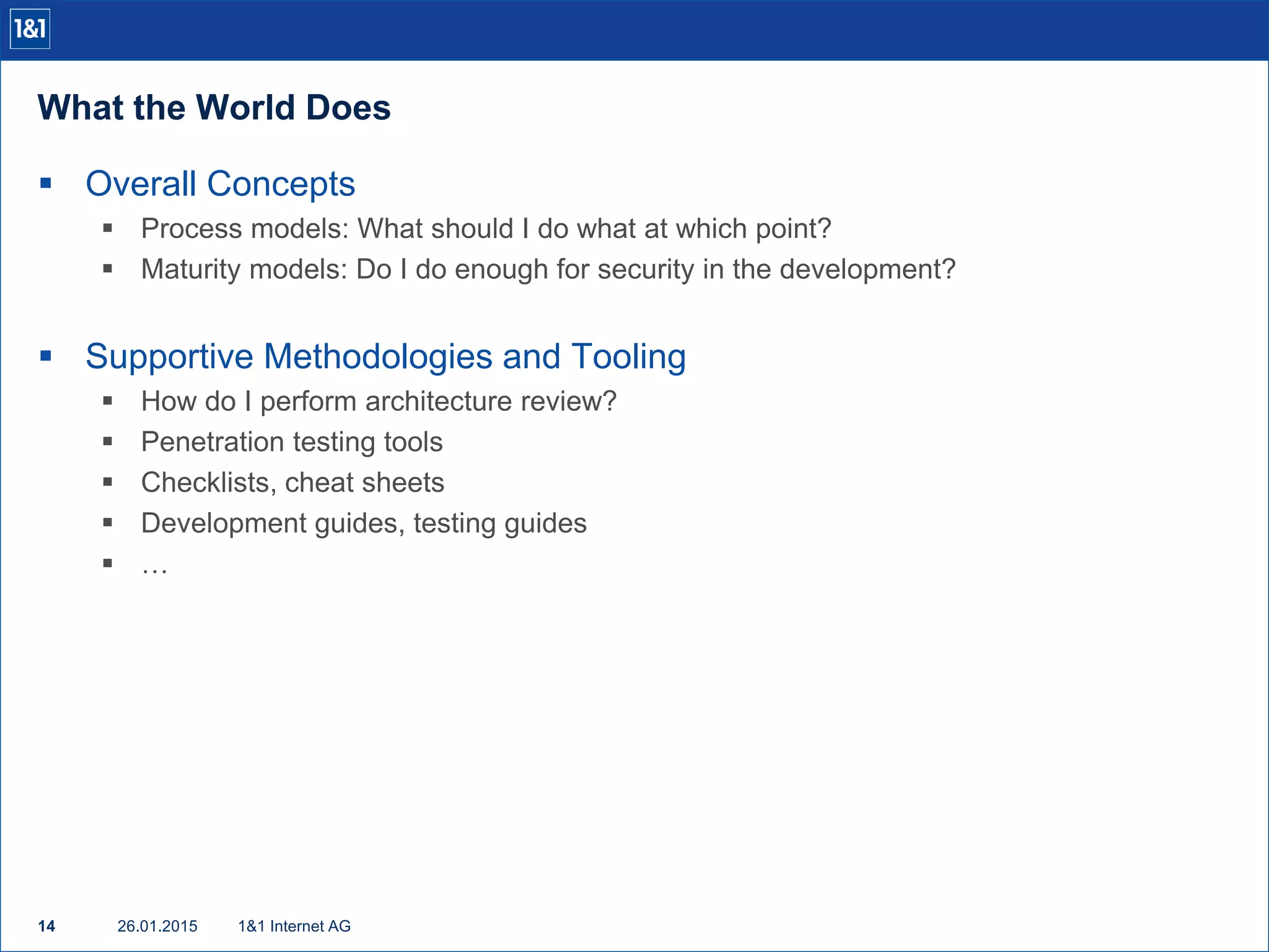 What the World Does
26.01.201514 1&1 Internet AG
 Overall Concepts
 Process models: What should I do what at which point?
 Maturity models: Do I do enough for security in the development?
 Supportive Methodologies and Tooling
 How do I perform architecture review?
 Penetration testing tools
 Checklists, cheat sheets
 Development guides, testing guides
 …
 
