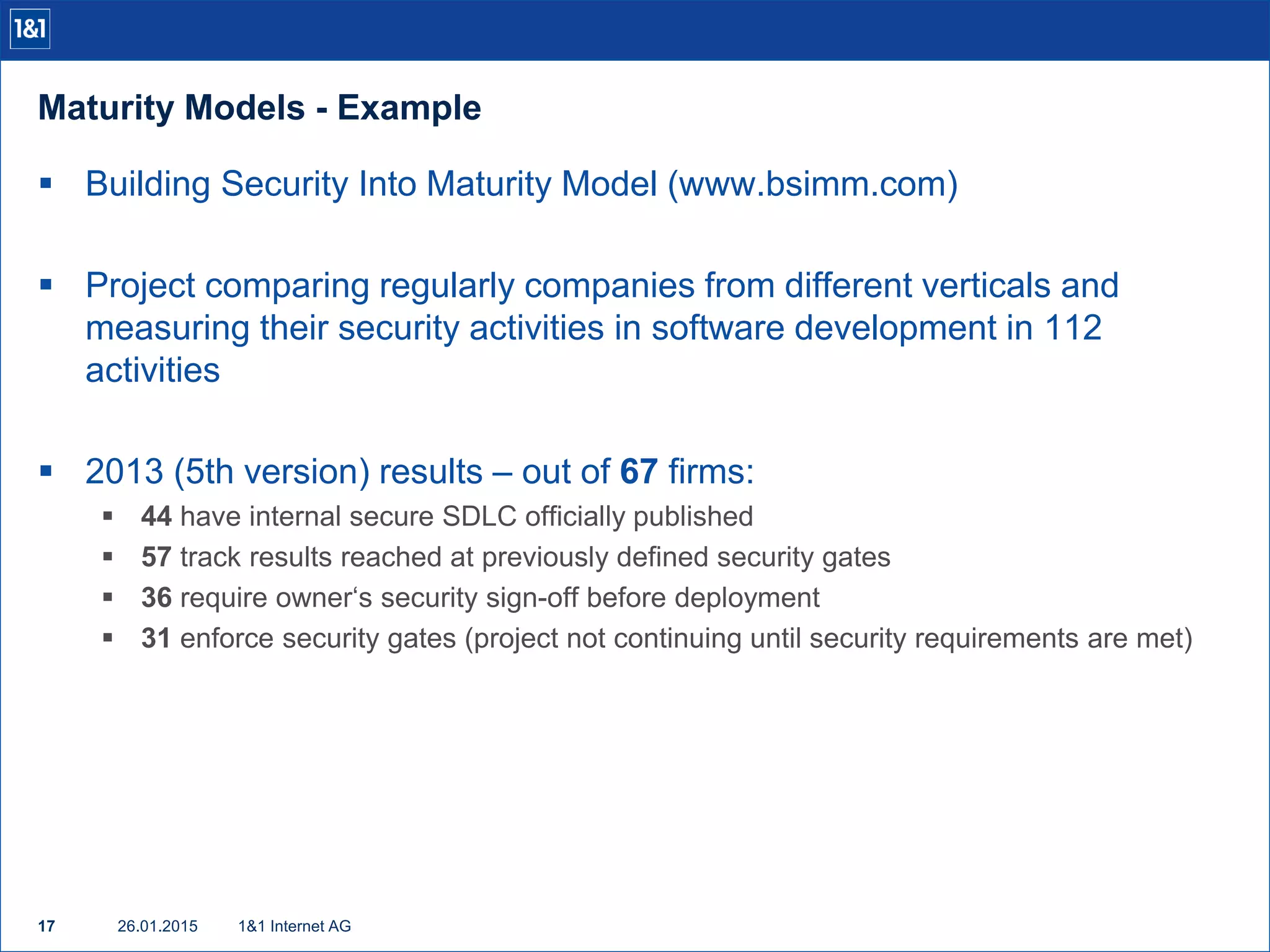 Maturity Models - Example
26.01.201517 1&1 Internet AG
 Building Security Into Maturity Model (www.bsimm.com)
 Project comparing regularly companies from different verticals and
measuring their security activities in software development in 112
activities
 2013 (5th version) results – out of 67 firms:
 44 have internal secure SDLC officially published
 57 track results reached at previously defined security gates
 36 require owner‘s security sign-off before deployment
 31 enforce security gates (project not continuing until security requirements are met)
 