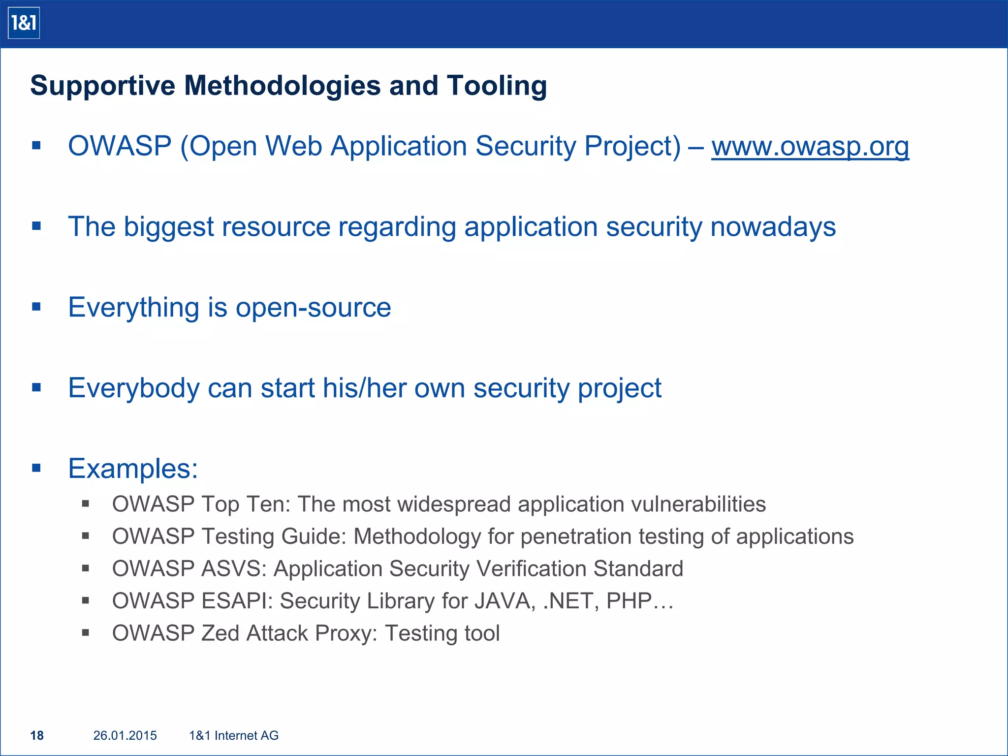 Supportive Methodologies and Tooling
26.01.201518 1&1 Internet AG
 OWASP (Open Web Application Security Project) – www.owasp.org
 The biggest resource regarding application security nowadays
 Everything is open-source
 Everybody can start his/her own security project
 Examples:
 OWASP Top Ten: The most widespread application vulnerabilities
 OWASP Testing Guide: Methodology for penetration testing of applications
 OWASP ASVS: Application Security Verification Standard
 OWASP ESAPI: Security Library for JAVA, .NET, PHP…
 OWASP Zed Attack Proxy: Testing tool
 