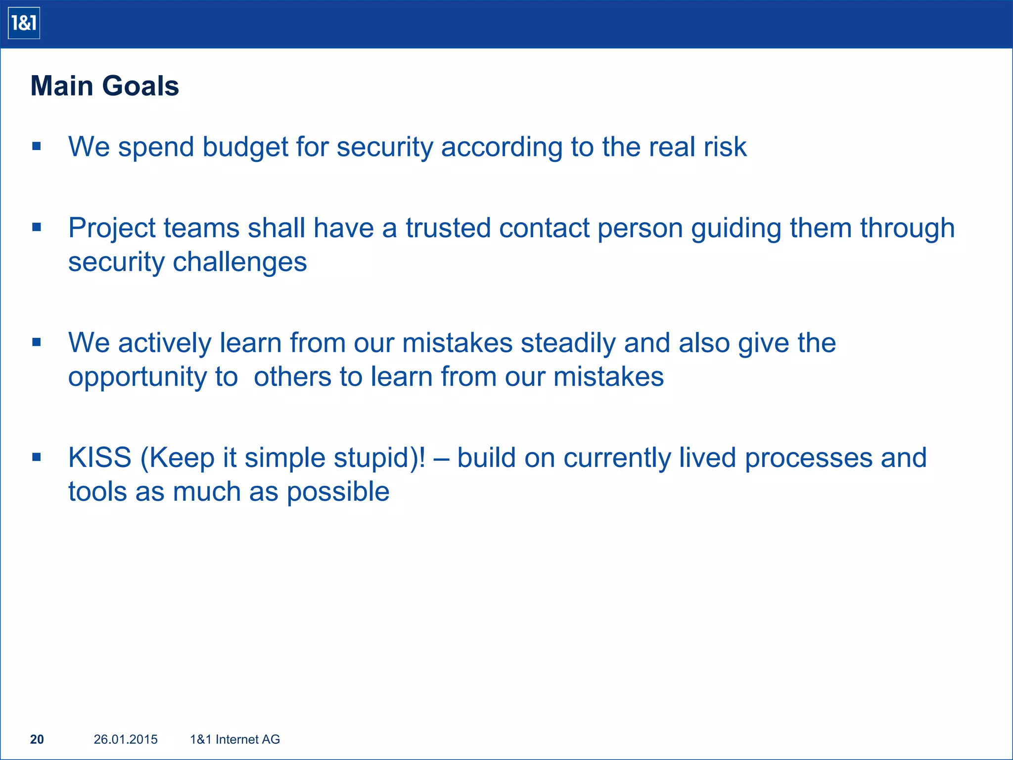 Main Goals
26.01.201520 1&1 Internet AG
 We spend budget for security according to the real risk
 Project teams shall have a trusted contact person guiding them through
security challenges
 We actively learn from our mistakes steadily and also give the
opportunity to others to learn from our mistakes
 KISS (Keep it simple stupid)! – build on currently lived processes and
tools as much as possible
 