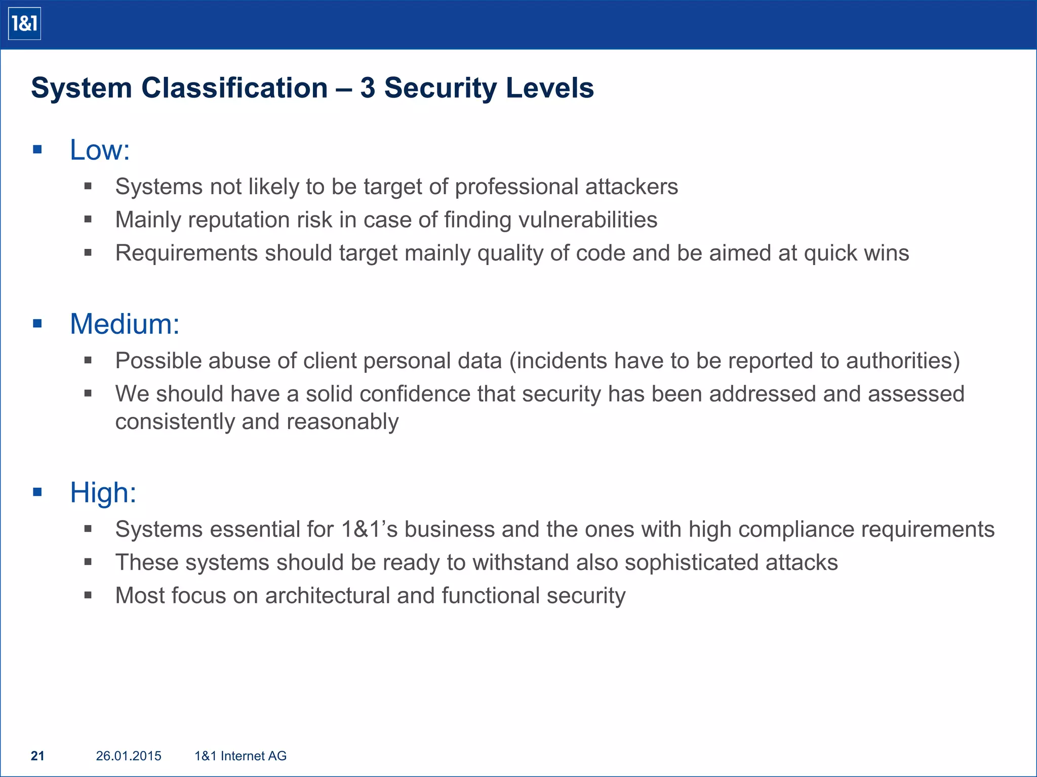 System Classification – 3 Security Levels
26.01.201521 1&1 Internet AG
 Low:
 Systems not likely to be target of professional attackers
 Mainly reputation risk in case of finding vulnerabilities
 Requirements should target mainly quality of code and be aimed at quick wins
 Medium:
 Possible abuse of client personal data (incidents have to be reported to authorities)
 We should have a solid confidence that security has been addressed and assessed
consistently and reasonably
 High:
 Systems essential for 1&1’s business and the ones with high compliance requirements
 These systems should be ready to withstand also sophisticated attacks
 Most focus on architectural and functional security
 