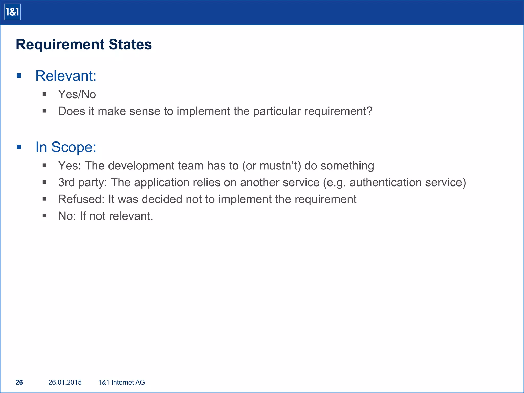 Requirement States
26.01.201526 1&1 Internet AG
 Relevant:
 Yes/No
 Does it make sense to implement the particular requirement?
 In Scope:
 Yes: The development team has to (or mustn‘t) do something
 3rd party: The application relies on another service (e.g. authentication service)
 Refused: It was decided not to implement the requirement
 No: If not relevant.
 