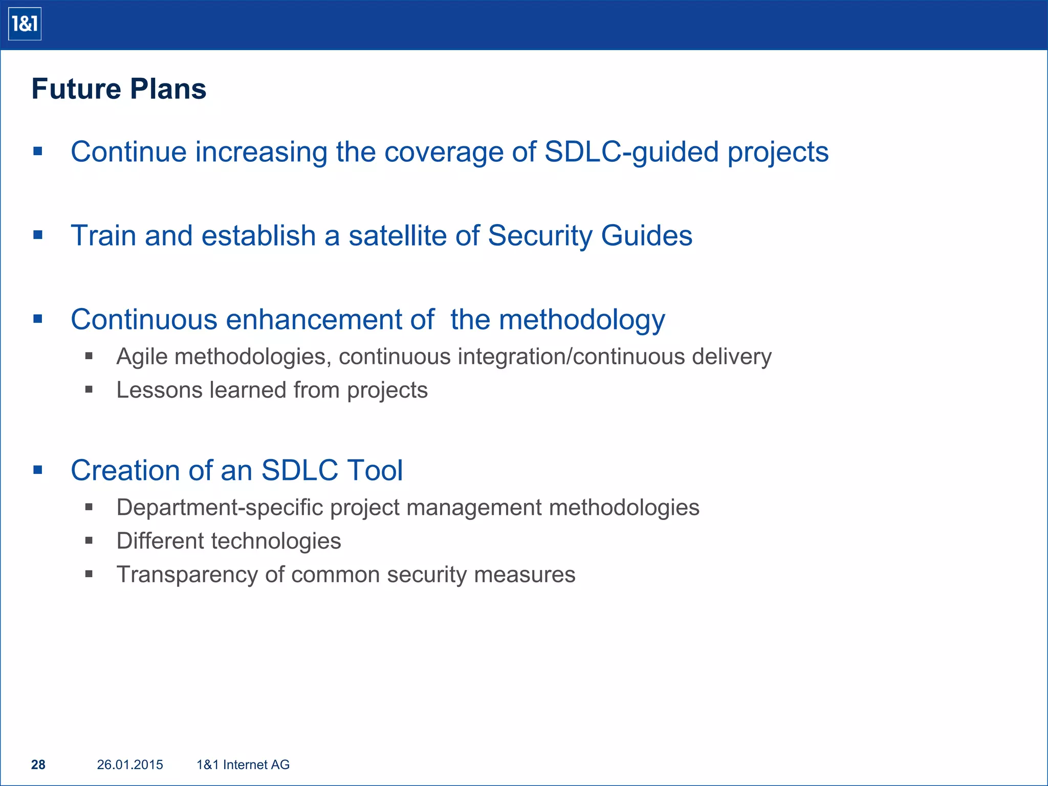 Future Plans
26.01.201528 1&1 Internet AG
 Continue increasing the coverage of SDLC-guided projects
 Train and establish a satellite of Security Guides
 Continuous enhancement of the methodology
 Agile methodologies, continuous integration/continuous delivery
 Lessons learned from projects
 Creation of an SDLC Tool
 Department-specific project management methodologies
 Different technologies
 Transparency of common security measures
 