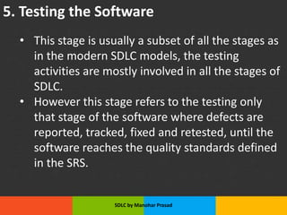 5. Testing the Software
• This stage is usually a subset of all the stages as
in the modern SDLC models, the testing
activities are mostly involved in all the stages of
SDLC.
• However this stage refers to the testing only
that stage of the software where defects are
reported, tracked, fixed and retested, until the
software reaches the quality standards defined
in the SRS.
SDLC by Manohar Prasad
 
