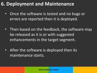 6. Deployment and Maintenance
• Once the software is tested and no bugs or
errors are reported then it is deployed.
• Then based on the feedback, the software may
be released as it is or with suggested
enhancements in the target segment.
• After the software is deployed then its
maintenance starts.
SDLC by Manohar Prasad
 