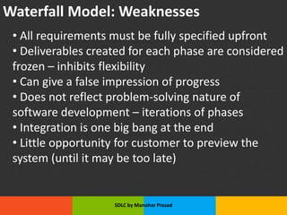 Waterfall Model: Weaknesses
• All requirements must be fully specified upfront
• Deliverables created for each phase are considered
frozen – inhibits flexibility
• Can give a false impression of progress
• Does not reflect problem-solving nature of
software development – iterations of phases
• Integration is one big bang at the end
• Little opportunity for customer to preview the
system (until it may be too late)
SDLC by Manohar Prasad
 