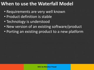 When to use the Waterfall Model
• Requirements are very well known
• Product definition is stable
• Technology is understood
• New version of an existing software/product
• Porting an existing product to a new platform
SDLC by Manohar Prasad
 