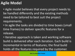 Agile Model
• Agile model believes that every project needs to
be handled differently and the existing methods
need to be tailored to best suit the project
requirements.
• In agile the tasks are divided to time boxes (small
time frames) to deliver specific features for a
release.
• Iterative approach is taken and working software
build is delivered after each iteration. Each build is
incremental in terms of features; the final build
holds all the features required by the customer.
SDLC by Manohar Prasad
 