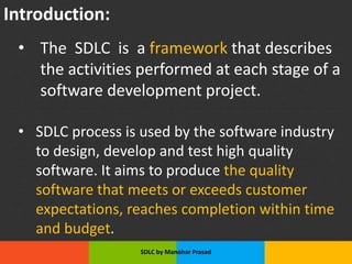 Slide Title
• Make Effective Presentations
• Using Awesome Backgrounds
• Engage your Audience
• Capture Audience Attention
Introduction:
• The SDLC is a framework that describes
the activities performed at each stage of a
software development project.
• SDLC process is used by the software industry
to design, develop and test high quality
software. It aims to produce the quality
software that meets or exceeds customer
expectations, reaches completion within time
and budget.
SDLC by Manohar Prasad
 