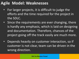 Agile Model: Weaknesses
• For larger projects, it is difficult to judge the
efforts and the time required for the project in
the SDLC.
• Since the requirements are ever changing, there
is hardly any emphasis, which is laid on designing
and documentation. Therefore, chances of the
project going off the track easily are much more.
• Depends heavily on customer interaction, so if
customer is not clear, team can be driven in the
wrong direction.
SDLC by Manohar Prasad
 