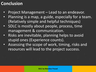 Conclusion
• Project Management – Lead to an endeavor.
• Planning is a map, a guide, especially for a team.
(Relatively simple and helpful techniques)
• SDLC is mostly about people, process, time
management & communication.
• Risks are inevitable, planning helps to avoid
stupid ones (Experience counts).
• Assessing the scope of work, timing, risks and
resources will lead to the project success.
SDLC by Manohar Prasad
 