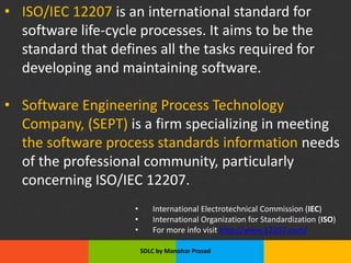 Slide Title
• Product A
• Feature 1
• Feature 2
• Feature 3
• Feature 4
• Product B
• Feature 1
• Feature 2
• Feature 3
• Feature 4
• ISO/IEC 12207 is an international standard for
software life-cycle processes. It aims to be the
standard that defines all the tasks required for
developing and maintaining software.
• Software Engineering Process Technology
Company, (SEPT) is a firm specializing in meeting
the software process standards information needs
of the professional community, particularly
concerning ISO/IEC 12207.
• International Electrotechnical Commission (IEC)
• International Organization for Standardization (ISO)
• For more info visit http://www.12207.com/
SDLC by Manohar Prasad
 