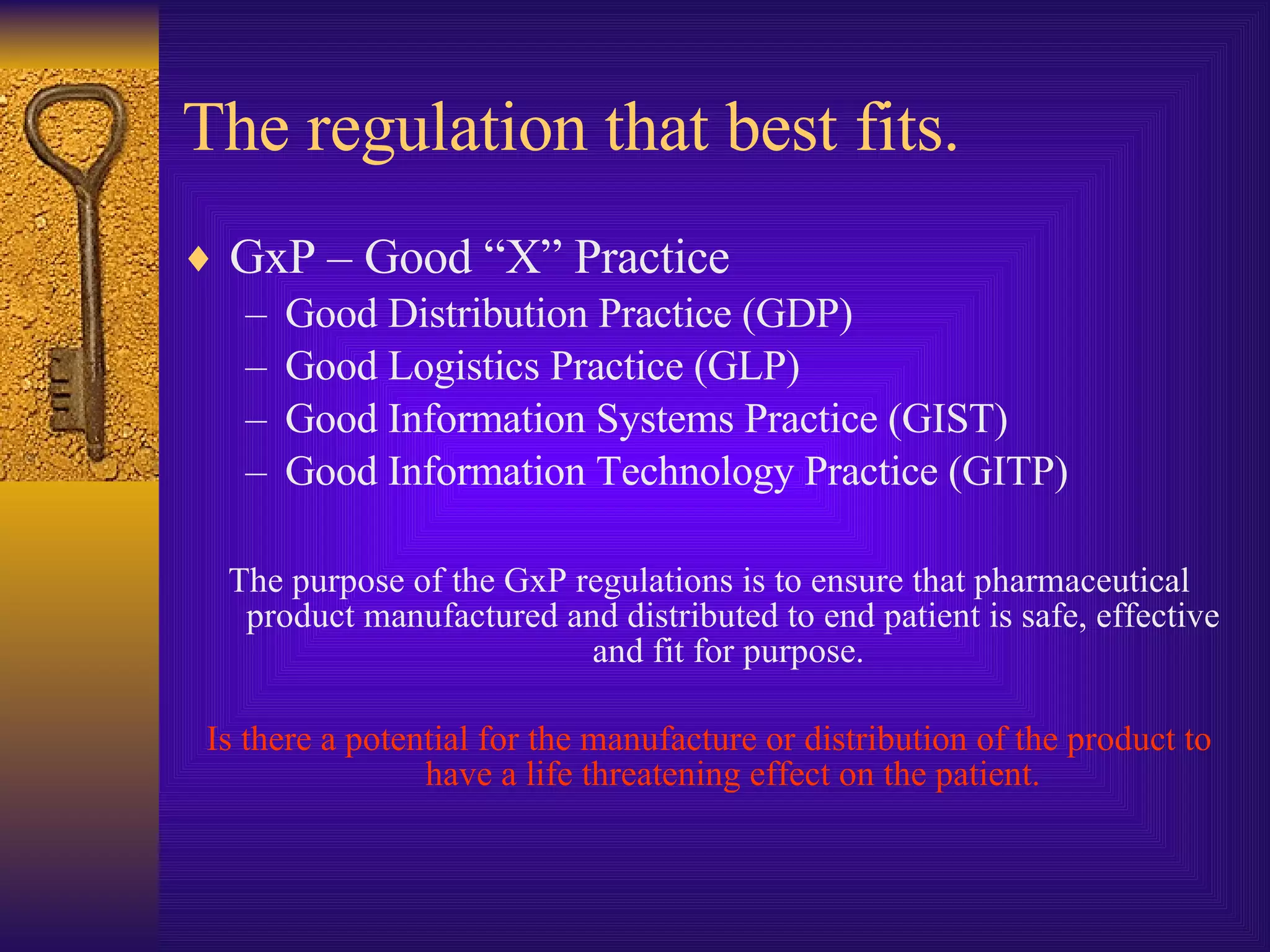 The regulation that best fits. GxP – Good “X” Practice Good Distribution Practice (GDP) Good Logistics Practice (GLP) Good Information Systems Practice (GIST) Good Information Technology Practice (GITP) The purpose of the GxP regulations is to ensure that pharmaceutical product manufactured and distributed to end patient is safe, effective and fit for purpose.  Is there a potential for the manufacture or distribution of the product to have a life threatening effect on the patient. 